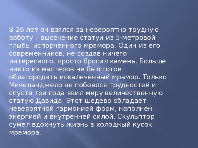 В 26 лет он взялся за невероятно трудную работу – высечение статуи из 5-метровой глыбы испорченного мрамора. Один из его современников, не создав ничего интересного, просто бросил камень. Больше никто из мастеров не был готов облагородить искалеченный мрамор. Только Микеланджело не побоялся трудностей и спустя три года явил миру величественную статую Давида. Этот шедевр обладает невероятной гармонией форм, наполнен энергией и внутренней силой. Скульптор сумел вдохнуть жизнь в холодный кусок мрамора . 