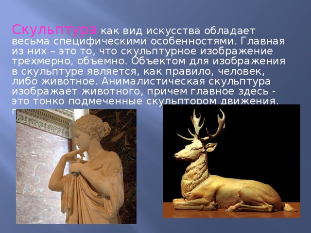 Скульптура как вид искусства обладает весьма специфическими особенностями. Главная из них – это то, что скульптурное изображение трехмерно, объемно. Объектом для изображения в скульптуре является, как правило, человек, либо животное. Анималистическая скульптура изображает животного, причем главное здесь - это тонко подмеченные скульптором движения, пластика, грация. 