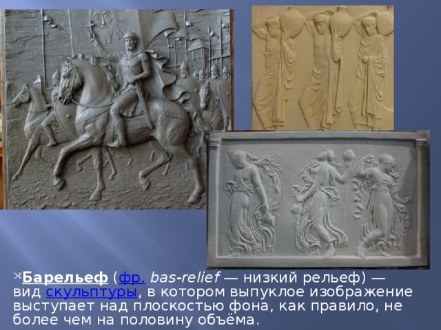 Барельеф  ( фр.   bas-relief  — низкий рельеф) — вид  скульптуры , в котором выпуклое изображение выступает над плоскостью фона, как правило, не более чем на половину объёма. 