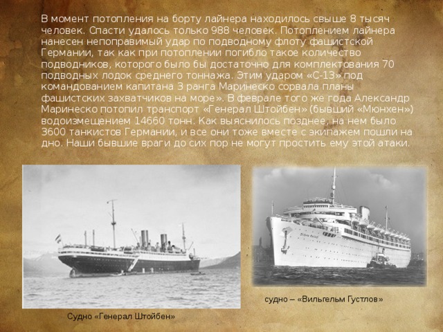 В момент потопления на борту лайнера находилось свыше 8 тысяч человек. Спасти удалось только 988 человек. Потоплением лайнера нанесен непоправимый удар по подводному флоту фашистской Германии, так как при потоплении погибло такое количество подводников, которого было бы достаточно для комплектования 70 подводных лодок среднего тоннажа. Этим ударом «С-13» под командованием капитана 3 ранга Маринеско сорвала планы фашистских захватчиков на море». В феврале того же года Александр Маринеско потопил транспорт «Генерал Штойбен» (бывший «Мюнхен») водоизмещением 14660 тонн. Как выяснилось позднее, на нем было 3600 танкистов Германии, и все они тоже вместе с экипажем пошли на дно. Наши бывшие враги до сих пор не могут простить ему этой атаки.  судно – «Вильгельм Густлов» Судно «Генерал Штойбен» 