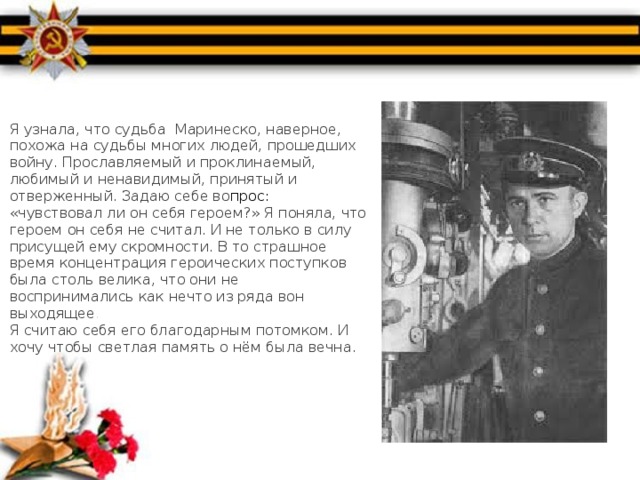 Я узнала, что судьба Маринеско, наверное, похожа на судьбы многих людей, прошедших войну. Прославляемый и проклинаемый, любимый и ненавидимый, принятый и отверженный. Задаю себе во прос: «чувствовал ли он себя героем?» Я поняла, что героем он себя не считал. И не только в силу присущей ему скромности. В то страшное время концентрация героических поступков была столь велика, что они не воспринимались как нечто из ряда вон выходящее .  Я считаю себя его благодарным потомком. И хочу чтобы светлая память о нём была вечна. 