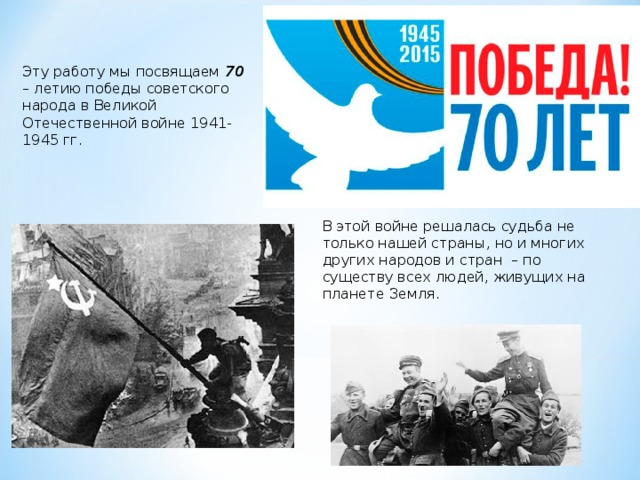 Эту работу мы посвящаем 70 – летию победы советского народа в Великой Отечественной войне 1941-1945 гг. В этой войне решалась судьба не только нашей страны, но и многих других народов и стран – по существу всех людей, живущих на планете Земля. 