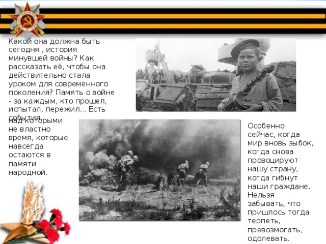 Какой она должна быть сегодня , история минувшей войны? Как рассказать её, чтобы она действительно стала уроком для современного поколения? Память о войне - за каждым, кто прошел, испытал, пережил... Есть события, над которыми не властно время, которые навсегда остаются в памяти народной. Особенно сейчас, когда мир вновь зыбок, когда снова провоцируют нашу страну, когда гибнут наши граждане. Нельзя забывать, что пришлось тогда терпеть, превозмогать, одолевать. 
