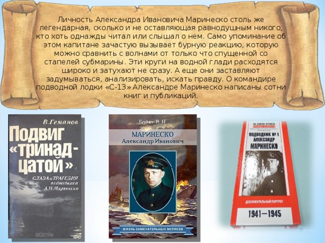 Личность Александра Ивановича Маринеско столь же легендарная, сколько и не оставляющая равнодушным никого, кто хоть однажды читал или слышал о нем. Само упоминание об этом капитане зачастую вызывает бурную реакцию, которую можно сравнить с волнами от только что спущенной со стапелей субмарины. Эти круги на водной глади расходятся широко и затухают не сразу. А еще они заставляют задумываться, анализировать, искать правду. О командире подводной лодки «С-13» Александре Маринеско написаны сотни книг и публикаций. 