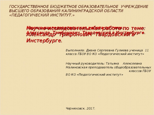 ГОСУДАРСТВЕННОЕ БЮДЖЕТНОЕ ОБРАЗОВАТЕЛЬНОЕ УЧРЕЖДЕНИЕ ВЫСШЕГО ОБРАЗОВАНИЯ КАЛИНИНГРАДСКОЙ ОБЛАСТИ «ПЕДАГОГИЧЕСКИЙ ИНСТИТУТ.» Научно-исследовательская работа по теме: Александр Трифонович Твардовский в Инстербурге. Научно-исследовательская работа по теме: Александр Трифонович Твардовский в Инстербурге. Выполнила: Диана Сергеевна Гулиева ученица 11 класса ГБОУ ВО КО «Педагогический институт»  Научный руководитель: Татьяна Алексеевна  Малиновская преподаватель общеобразовательных классов ГБОУ ВО КО «Педагогический институт»       Черняховск, 2017. 