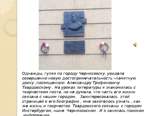 Однажды, гуляя по городу Черняховску, увидела совершенно новую достопримечатальность –памятную доску ,посвященную Александру Трифоновичу Твардовскому . На уроках литературы я знакомилась с творчеством поэта, но не думала, что часть его жизни связана с нашим городом. Заинтересовалась этой страницей в его биографии , мне захотелось узнать , как же жизнь и творчество Твардовского связаны с городом Инстербургом, ныне Черняховском . И я занялась поиском информации. 