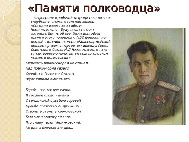 «Памяти полководца»  19 февраля в рабочей тетради появляется скорбная и знаменательная запись: «Сегодня известие о гибели Черняховского . Буду писать стихи , хотелось бы , чтоб они были достойны памяти этого человека». А 20 февраля на первой странице номера «Красноармейской правды»,рядом с портретом дважды Героя Советского Союза И.Д.Черняховского , это стихотворение печатается под заголовком «памяти полководца» Скрывать нашей скорби не станем. Над прахом орла своего Скорбят и Россия и Сталин, Взрастившие вместе его.  Герой – это гордое слово, И грозное слово – война. С солдатской судьбою суровой Судьба полководца дружина… Стволы у стены у кремлевской Готовит к салюту Москва, Что славу твою, Черняховский, Не раз отмечала ,не два… 