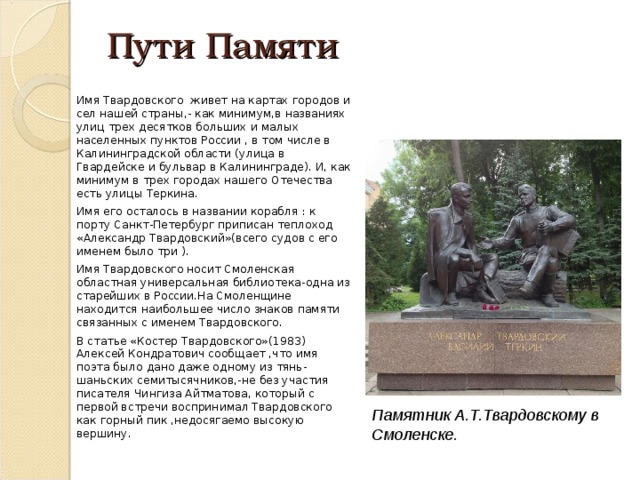 Пути Памяти   Имя Твардовского живет на картах городов и сел нашей страны,- как минимум,в названиях улиц трех десятков больших и малых населенных пунктов России , в том числе в Калининградской области (улица в Гвардейске и бульвар в Калининграде). И, как минимум в трех городах нашего Отечества есть улицы Теркина. Имя его осталось в названии корабля : к порту Санкт-Петербург приписан теплоход «Александр Твардовский»(всего судов с его именем было три ). Имя Твардовского носит Смоленская областная универсальная библиотека-одна из старейших в России.На Смоленщине находится наибольшее число знаков памяти связанных с именем Твардовского. В статье «Костер Твардовского»(1983) Алексей Кондратович сообщает ,что имя поэта было дано даже одному из тянь-шаньских семитысячников,-не без участия писателя Чингиза Айтматова, который с первой встречи воспринимал Твардовского как горный пик ,недосягаемо высокую вершину. Памятник А.Т.Твардовскому в Смоленске. 