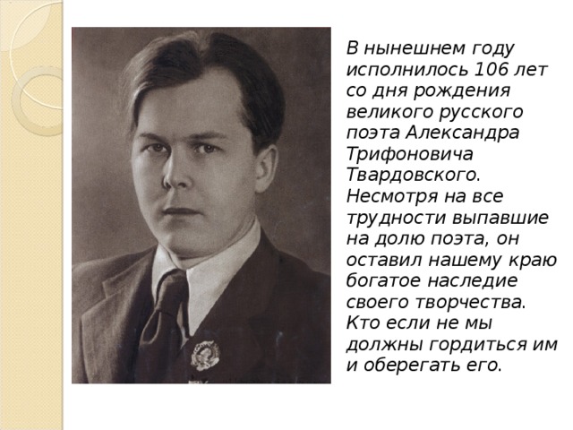 В нынешнем году исполнилось 106 лет со дня рождения великого русского поэта Александра Трифоновича Твардовского. Несмотря на все трудности выпавшие на долю поэта, он оставил нашему краю богатое наследие своего творчества. Кто если не мы должны гордиться им и оберегать его. 