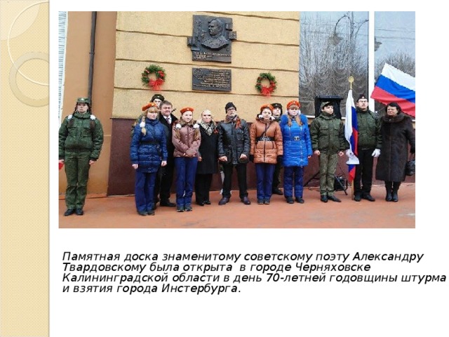 Памятная доска знаменитому советскому поэту Александру Твардовскому была открыта в городе Черняховске Калининградской области в день 70-летней годовщины штурма и взятия города Инстербурга .  