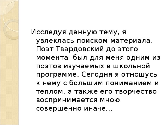 Исследуя данную тему, я увлеклась поиском материала. Поэт Твардовский до этого момента был для меня одним из поэтов изучаемых в школьной программе. Сегодня я отношусь к нему с большим пониманием и теплом, а также его творчество воспринимается мною совершенно иначе… 