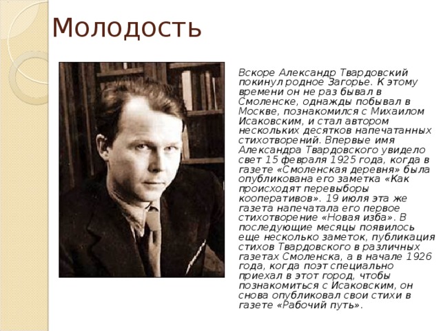 Молодость  Вскоре Александр Твардовский покинул родное Загорье. К этому времени он не раз бывал в Смоленске, однажды побывал в Москве, познакомился с Михаилом Исаковским, и стал автором нескольких десятков напечатанных стихотворений. Впервые имя Александра Твардовского увидело свет 15 февраля 1925 года, когда в газете «Смоленская деревня» была опубликована его заметка «Как происходят перевыборы кооперативов». 19 июля эта же газета напечатала его первое стихотворение «Новая изба». В последующие месяцы появилось еще несколько заметок, публикация стихов Твардовского в различных газетах Смоленска, а в начале 1926 года, когда поэт специально приехал в этот город, чтобы познакомиться с Исаковским, он снова опубликовал свои стихи в газете «Рабочий путь». 