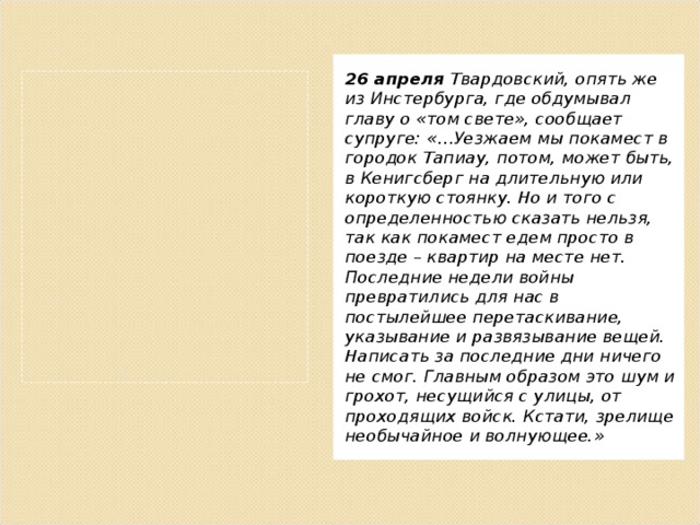 26 апреля Твардовский, опять же из Инстербурга, где обдумывал главу о «том свете», сообщает супруге: «…Уезжаем мы покамест в городок Тапиау, потом, может быть, в Кенигсберг на длительную или короткую стоянку. Но и того с определенностью сказать нельзя, так как покамест едем просто в поезде – квартир на месте нет. Последние недели войны превратились для нас в постылейшее перетаскивание, указывание и развязывание вещей. Написать за последние дни ничего не смог. Главным образом это шум и грохот, несущийся с улицы, от проходящих войск. Кстати, зрелище необычайное и волнующее.» 