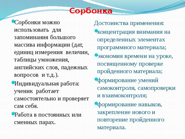 Сорбонка Сорбонки можно использовать для запоминания большого массива информации (дат, единиц измерения величин, таблицы умножения, английских слов, падежных вопросов и т.д.). Индивидуальная работа: ученик работает самостоятельно и проверяет сам себя. Работа в постоянных или сменных парах. Достоинства применения: концентрация внимания на определенных элементах программного материала; экономия времени на уроке, посвященному проверке пройденного материала; формирование умений самоконтроля, самопроверки и взаимоконтроля; формирование навыков, закрепление нового и повторение пройденного материала. 