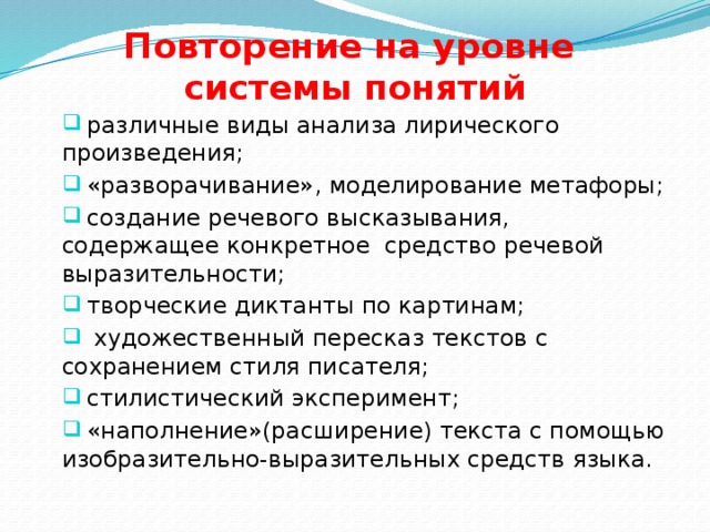 Повторение на уровне  системы понятий  различные виды анализа лирического произведения;  «разворачивание», моделирование метафоры;  создание речевого высказывания, содержащее конкретное средство речевой выразительности;  творческие диктанты по картинам;  художественный пересказ текстов с сохранением стиля писателя;  стилистический эксперимент;  «наполнение»(расширение) текста с помощью изобразительно-выразительных средств языка. 