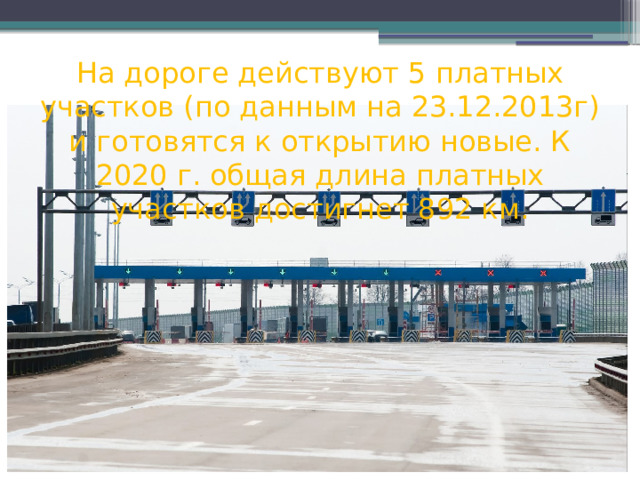 На дороге действуют 5 платных участков (по данным на 23.12.2013г) и готовятся к открытию новые. К 2020 г. общая длина платных участков достигнет 892 км. 