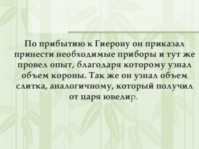 По прибытию к Гиерону он приказал принести необходимые приборы и тут же провел опыт, благодаря которому узнал объем короны. Так же он узнал объем слитка, аналогичному, который получил от царя ювели р.   