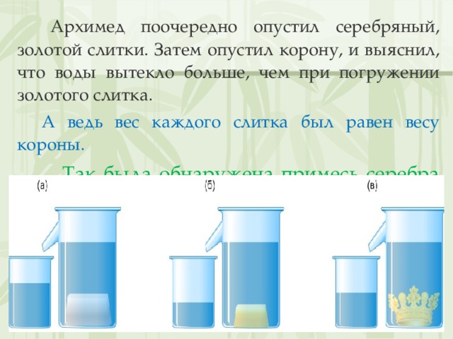  Архимед поочередно опустил серебряный, золотой слитки. Затем опустил корону, и выяснил, что воды вытекло больше, чем при погружении золотого слитка.  А ведь вес каждого слитка был равен весу короны.  Так была обнаружена примесь серебра и недобросовестность мастера! 