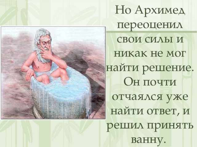 Но Архимед переоценил свои силы и никак не мог найти решение. Он почти отчаялся уже найти ответ, и решил принять ванну. 