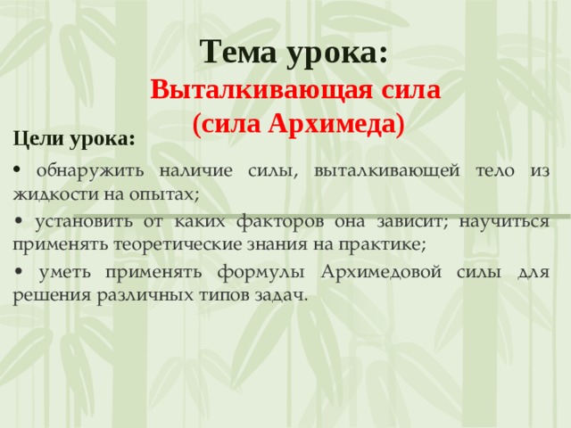  Тема урока:  Выталкивающая сила  (сила Архимеда)   Цели урока: • обнаружить наличие силы, выталкивающей тело из жидкости на опытах; • установить от каких факторов она зависит; научиться применять теоретические знания на практике; • уметь применять формулы Архимедовой силы для решения различных типов задач. 