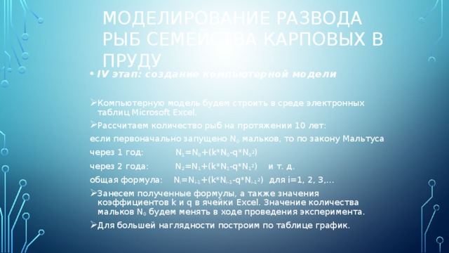 Моделирование развода рыб семейства карповых в пруду IV этап: создание компьютерной модели  Компьютерную модель будем строить в среде электронных таблиц Microsoft Excel. Рассчитаем количество рыб на протяжении 10 лет: если первоначально запущено N 0 мальков, то по закону Мальтуса через 1 год: N 1 =N 0 +(k*N 0 -q*N 0 2 ) через 2 года: N 2 =N 1 +(k*N 1 -q*N 1 2 ) и т. д. общая формула: N i =N i-1 +(k*N i-1 -q*N i-1 2 ) для i=1, 2, 3,… Занесем полученные формулы, а также значения коэффициентов k и q в ячейки Excel. Значение количества мальков N 0 будем менять в ходе проведения эксперимента. Для большей наглядности построим по таблице график. 