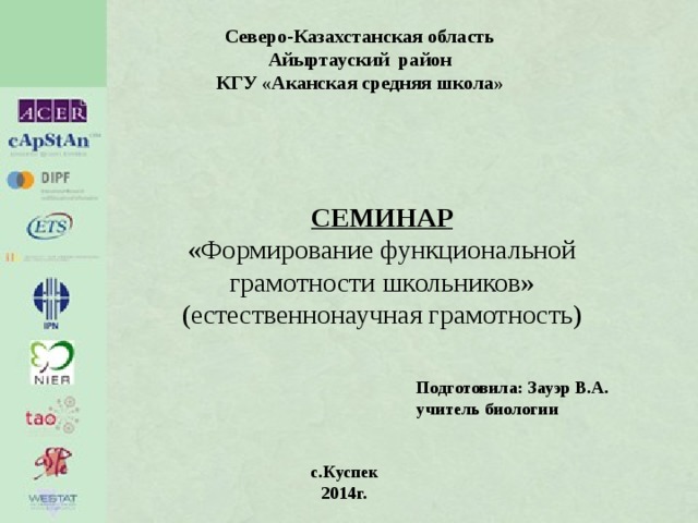 Северо-Казахстанская область Айыртауский район КГУ «Аканская средняя школа» СЕМИНАР «Формирование функциональной грамотности школьников» (естественнонаучная грамотность) Подготовила: Зауэр В.А. учитель биологии с.Куспек 2014г. 
