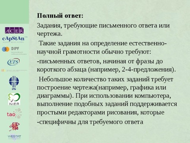 Полный ответ: Задания, требующие письменного ответа или чертежа.  Такие задания на определение естественно-научной грамотности обычно требуют: -письменных ответов, начиная от фразы до короткого абзаца (например, 2-4-предложения).  Небольшое количество таких заданий требует построение чертежа(например, графика или диаграммы). При использовании компьютера, выполнение подобных заданий поддерживается простыми редакторами рисования, которые -специфичны для требуемого ответа 