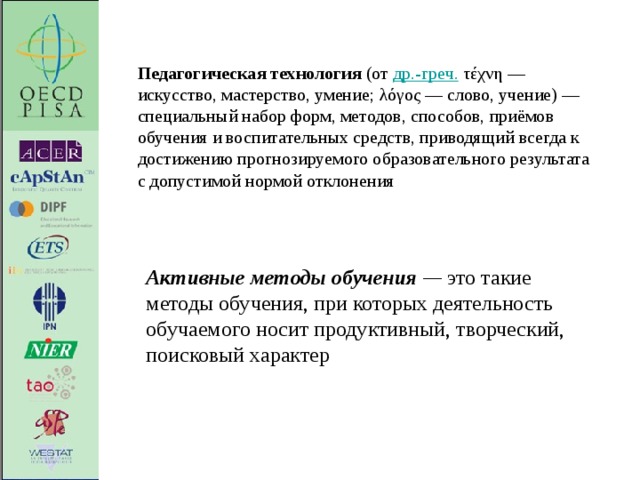 Педагогическая технология  (от  др.-греч.  τέχνη — искусство, мастерство, умение; λόγος — слово, учение) — специальный набор форм, методов, способов, приёмов обучения и воспитательных средств, приводящий всегда к достижению прогнозируемого образовательного результата с допустимой нормой отклонения Активные методы обучения — это такие методы обучения, при которых деятельность обучаемого носит продуктивный, творческий, поисковый характер  