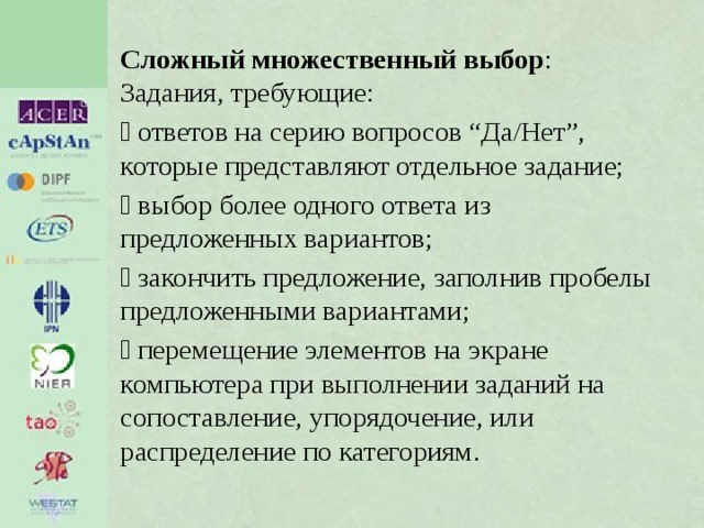 Сложный множественный выбор : Задания, требующие:  ответов на серию вопросов “Да/Нет”, которые представляют отдельное задание;  выбор более одного ответа из предложенных вариантов;  закончить предложение, заполнив пробелы предложенными вариантами;  перемещение элементов на экране компьютера при выполнении заданий на сопоставление, упорядочение, или распределение по категориям. 