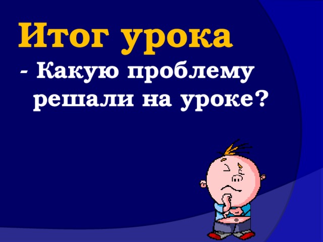 Итог урока - Какую проблему решали на уроке?   