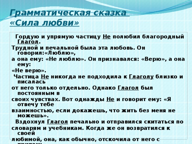 Грамматическая сказка  «Сила любви»  Гордую и упрямую частицу Не полюбил благородный Глагол . Трудной и печальной была эта любовь. Он говорил:«Люблю», а она ему: «Не люблю». Он признавался: «Верю», а она ему: «Не верю».  Частица Не никогда не подходила к Глаголу близко и писалась от него только отдельно. Однако Глагол был постоянным в своих чувствах. Вот однажды Не и говорит ему: «Я отвечу тебе взаимностью, если докажешь, что жить без меня не можешь».  Вздохнул Глагол печально и отправился скитаться по словарям и учебникам. Когда же он возвратился к своей любимой, она, как обычно, отскочила от него с криком: «Негодую! Ненавижу!» И вдруг замерла от неожиданности, оказавшись в объятиях Глагола . Так Глагол доказал, что в некоторых случаях не только он, но и сама частица Не жить друг без друга не могут. (По Ф. Кривину) 