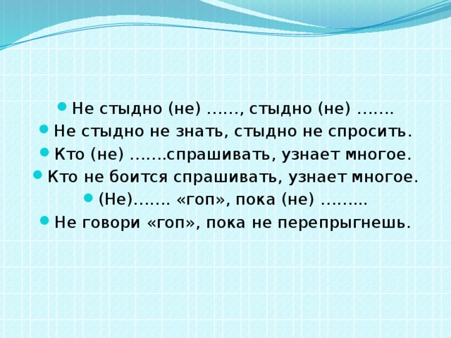 Не стыдно (не) ……, стыдно (не) ……. Не стыдно не знать, стыдно не спросить. Кто (не) …….спрашивать, узнает многое. Кто не боится спрашивать, узнает многое. (Не)……. «гоп», пока (не) ……... Не говори «гоп», пока не перепрыгнешь. 