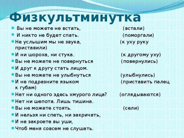 Физкультминутка  Вы не можете не встать, (встали)  И никто не будет спать. (поморгали) Не услышим мы не звука, (к уху руку приставили) И ни шороха, ни стука. (к другому уху) Вы не можете не повернуться (повернулись) И друг к другу стать лицом. Вы не можете не улыбнуться (улыбнулись) И не подразните языком (приставить палец к губам) Нет ни одного здесь хмурого лица? (оглядываются) Нет ни шепота. Лишь тишина. Вы не можете стоять. (сели) И нельзя ни спеть, ни закричать, И не закроете вы уши, Чтоб меня совсем не слушать. 