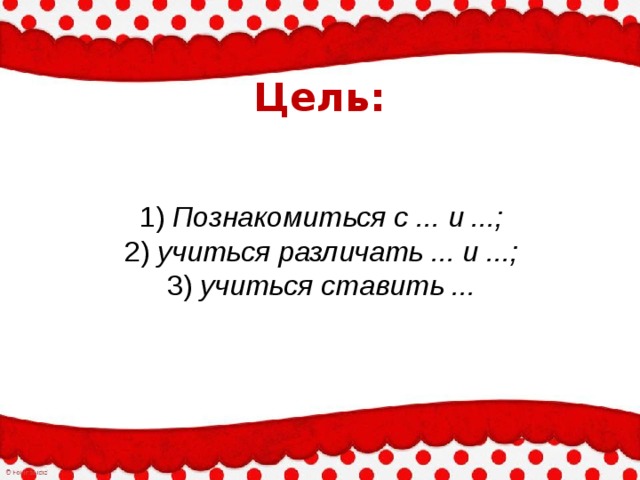 Цель: 1) Познакомиться с ... и ...;  2) учиться различать ... и ...;  3) учиться ставить ... 