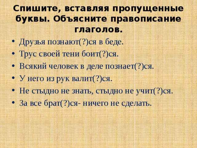 Спишите, вставляя пропущенные буквы. Объясните правописание глаголов. Друзья познают(?)ся в беде. Трус своей тени боит(?)ся. Всякий человек в деле познает(?)ся. У него из рук валит(?)ся. Не стыдно не знать, стыдно не учит(?)ся. За все брат(?)ся- ничего не сделать. 