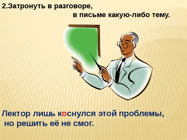 2.Затронуть в разговоре,  в письме какую-либо тему. Лектор лишь к о снулся этой проблемы,  но решить её не смог.  