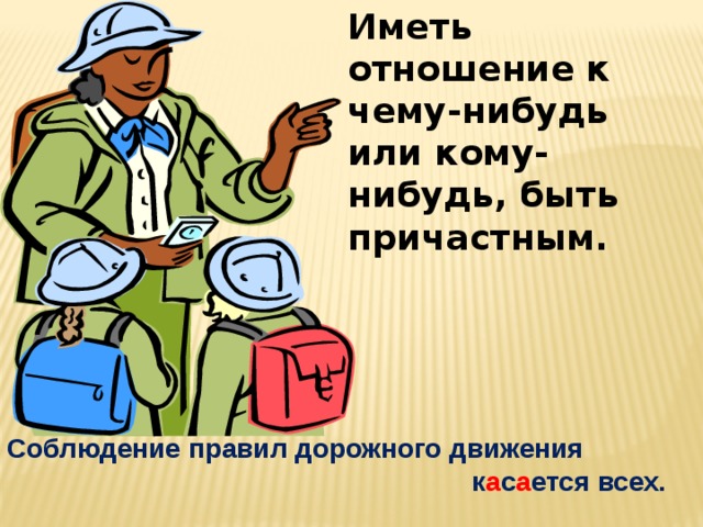 Иметь отношение к чему-нибудь или кому-нибудь, быть причастным. Соблюдение правил дорожного движения  к а с а ется всех. 