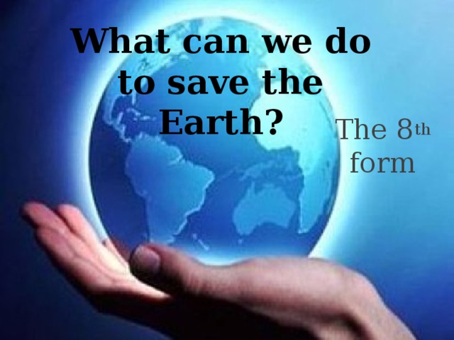 What can we do to save the Earth? The 8 th form 