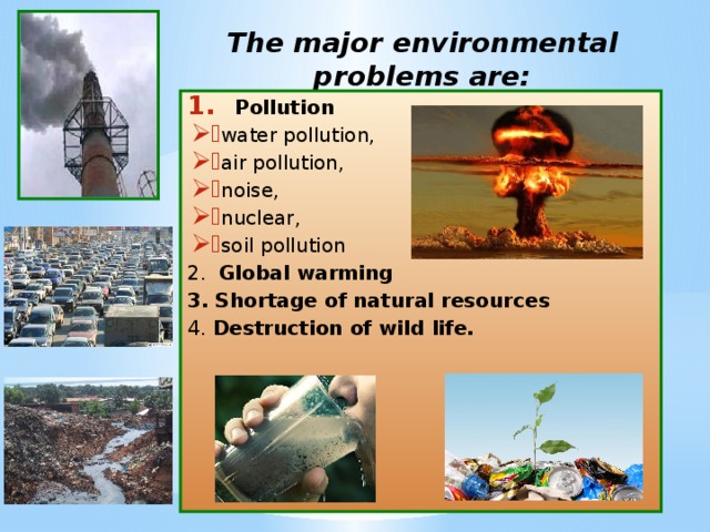 The major environmental problems are:   Pollution water pollution, air pollution, noise, nuclear, soil pollution 2. Global warming  3. Shortage of natural resources 4. Destruction of wild life. 