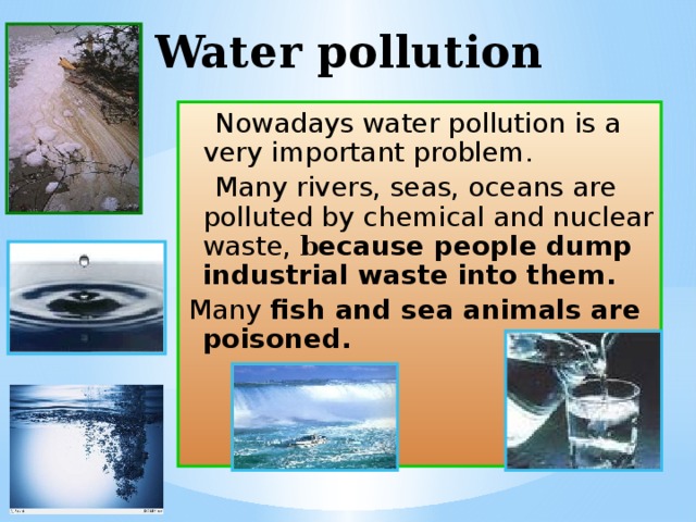 Water pollution  Nowadays water pollution is a very important problem.  Many rivers, seas, oceans are polluted by chemical and nuclear waste,  b ecause people dump industrial waste into them. Many fish and sea animals are poisoned. 
