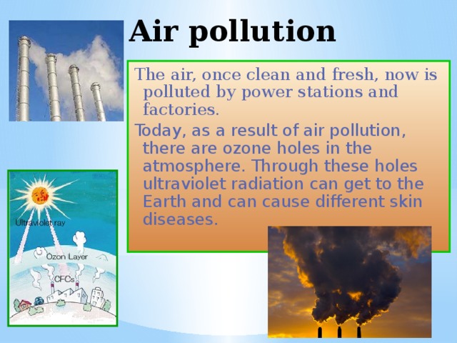 Air pollution The air, once clean and fresh, now is polluted by power stations and factories. Today, as a result of air pollution, there are ozone holes in the atmosphere. Through these holes ultraviolet radiation can get to the Earth and can cause different skin diseases. 