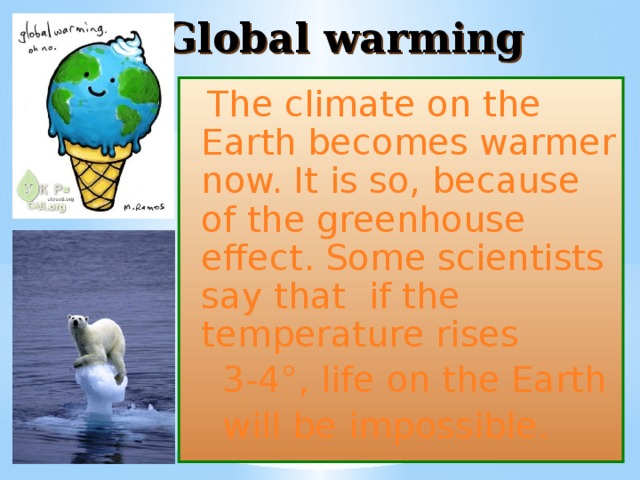 Global warming  The climate on the Earth becomes warmer now. It is so, because of the greenhouse effect. Some scientists say that if the temperature rises  3-4°, life on the Earth  will be impossible. 