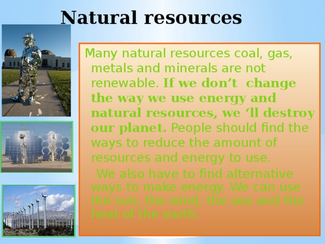 Natural resources Many natural resources coal, gas, metals and minerals are not renewable. If we don’t change the way we use energy and natural resources, we ‘ll destroy our planet.  People should find the ways to reduce the amount of resources and energy to use.  We also have to find alternative ways to make energy. We can use the sun, the wind, the sea and the heat of the earth. 