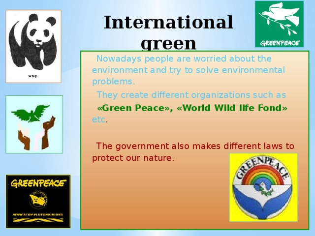 International green organizations   Nowadays  people are worried about the environment and try to solve environmental problems.  They create different organizations such as  «Green Peace», «World Wild life Fond»  etc .  The government also makes different laws to protect our nature. 