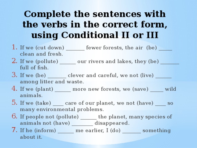 Complete the sentences with the verbs in the correct form, using Conditional II or III If we (cut down) _______ fewer forests, the air (be) _____ clean and fresh. If we (pollute) ______ our rivers and lakes, they (be) _______ full of fish. If we (be) _______ clever and careful, we not (live) ______ among litter and waste. If we (plant) ______ more new forests, we (save) _____ wild animals. If we (take) ____ care of our planet, we not (have) ____ so many environmental problems. If people not (pollute) ______ the planet, many species of animals not (have) ________ disappeared. If he (inform) ______ me earlier, I (do) _______ something about it. 