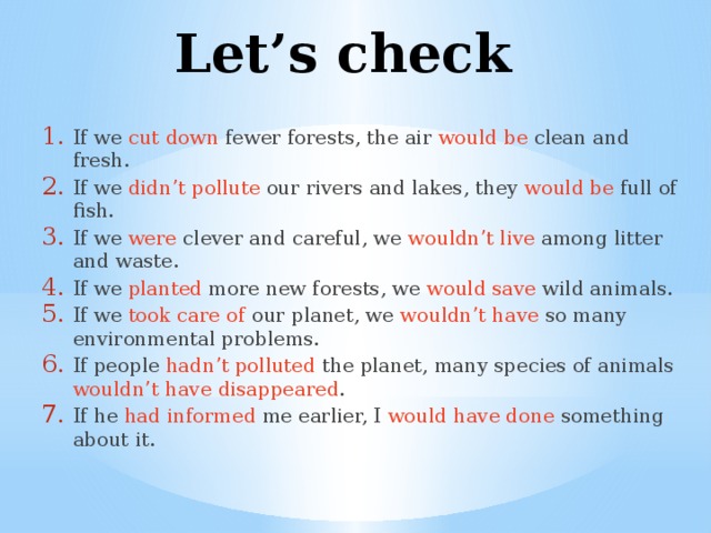 Let’s check If we cut down fewer forests, the air would be clean and fresh. If we didn’t pollute our rivers and lakes, they would be full of fish. If we were clever and careful, we wouldn’t live among litter and waste. If we planted more new forests, we would save wild animals. If we took care of our planet, we wouldn’t have so many environmental problems. If people hadn’t polluted the planet, many species of animals wouldn’t  have  disappeared . If he had informed me earlier, I would have done something about it. 