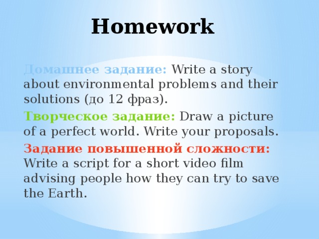 Homework Домашнее задание:  Write a story about environmental problems and their solutions (до 12 фраз). Творческое задание: Draw a picture of a perfect world. Write your proposals. Задание повышенной сложности:  Write a script for a short video film advising people how they can try to save the Earth. 