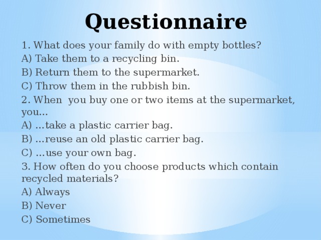 Questionnaire 1. What does your family do with empty bottles? A) Take them to a recycling bin. B) Return them to the supermarket. C) Throw them in the rubbish bin. 2. When you buy one or two items at the supermarket, you… A) …take a plastic carrier bag. B) …reuse an old plastic carrier bag. C) …use your own bag. 3. How often do you choose products which contain recycled materials? A) Always B) Never C) Sometimes 