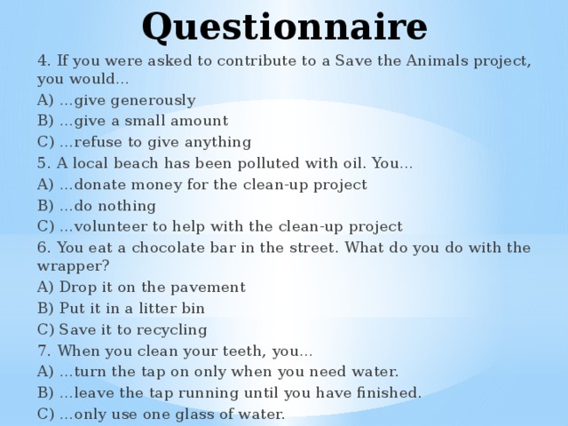 Questionnaire 4. If you were asked to contribute to a Save the Animals project, you would… A) …give generously B) …give a small amount C) …refuse to give anything 5. A local beach has been polluted with oil. You… A) …donate money for the clean-up project B) …do nothing C) …volunteer to help with the clean-up project 6. You eat a chocolate bar in the street. What do you do with the wrapper? A) Drop it on the pavement B) Put it in a litter bin C) Save it to recycling 7. When you clean your teeth, you… A) …turn the tap on only when you need water. B) …leave the tap running until you have finished. C) …only use one glass of water. 