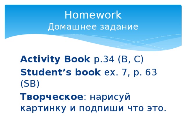 Homework  Домашнее задание Activity Book p.34 (B, C) Student’s book ex. 7, p. 63 (SB) Творческое : нарисуй картинку и подпиши что это. 